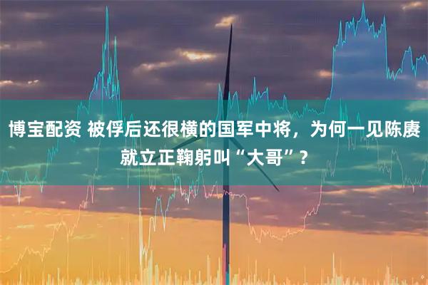 博宝配资 被俘后还很横的国军中将，为何一见陈赓就立正鞠躬叫“大哥”？