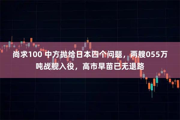 尚求100 中方抛给日本四个问题，两艘055万吨战舰入役，高市早苗已无退路