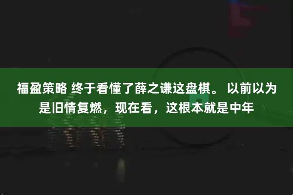 福盈策略 终于看懂了薛之谦这盘棋。 以前以为是旧情复燃,现在看,这根本就是中年