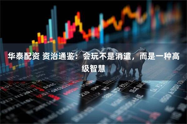 华泰配资 资治通鉴:会玩不是消遣,而是一种高级智慧