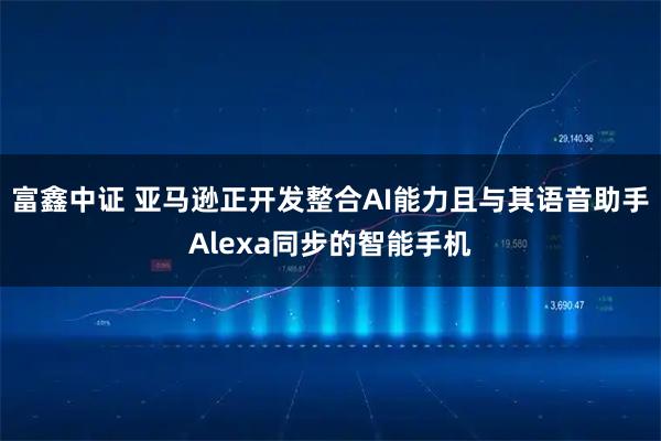 富鑫中证 亚马逊正开发整合AI能力且与其语音助手Alexa同步的智能手机