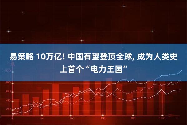 易策略 10万亿! 中国有望登顶全球, 成为人类史上首个“电力王国”
