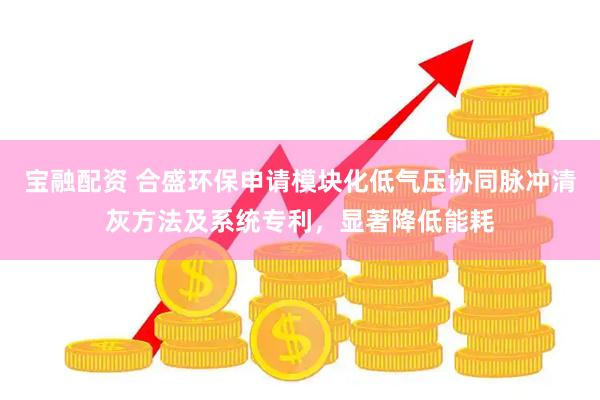 宝融配资 合盛环保申请模块化低气压协同脉冲清灰方法及系统专利，显著降低能耗