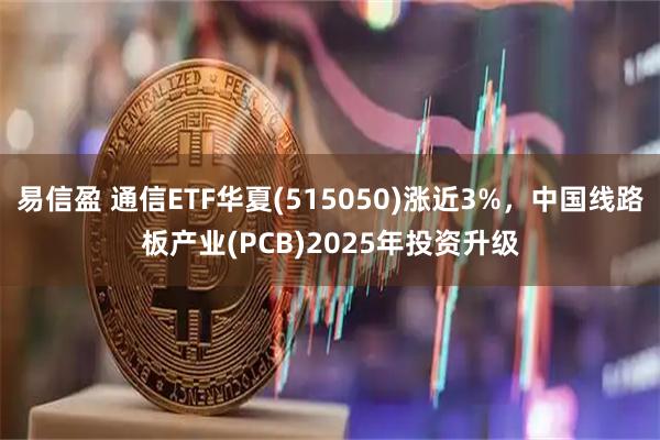 易信盈 通信ETF华夏(515050)涨近3%，中国线路板产业(PCB)2025年投资升级