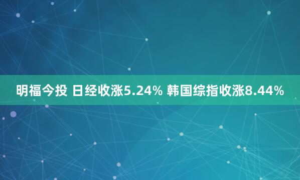 明福今投 日经收涨5.24% 韩国综指收涨8.44%