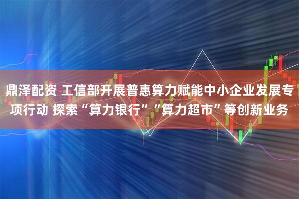 鼎泽配资 工信部开展普惠算力赋能中小企业发展专项行动 探索“算力银行”“算力超市”等创新业务