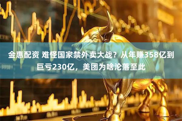 金惠配资 难怪国家禁外卖大战？从年赚358亿到巨亏230亿，美团为啥沦落至此