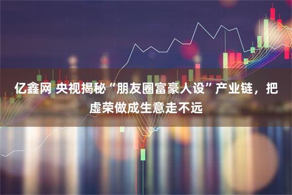 亿鑫网 央视揭秘“朋友圈富豪人设”产业链，把虚荣做成生意走不远