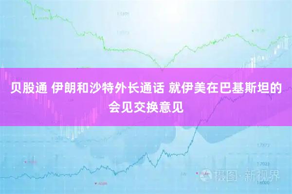 贝股通 伊朗和沙特外长通话 就伊美在巴基斯坦的会见交换意见