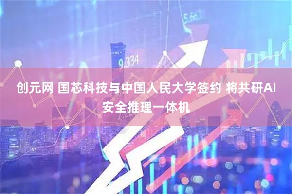 创元网 国芯科技与中国人民大学签约 将共研AI安全推理一体机