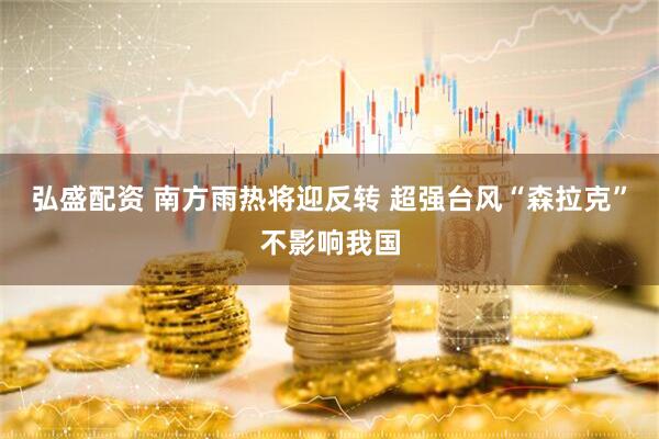 弘盛配资 南方雨热将迎反转 超强台风“森拉克”不影响我国