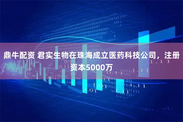 鼎牛配资 君实生物在珠海成立医药科技公司，注册资本5000万