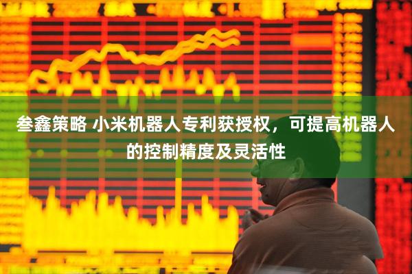 叁鑫策略 小米机器人专利获授权，可提高机器人的控制精度及灵活性