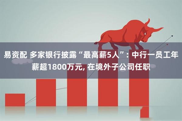 易资配 多家银行披露“最高薪5人”: 中行一员工年薪超1800万元, 在境外子公司任职