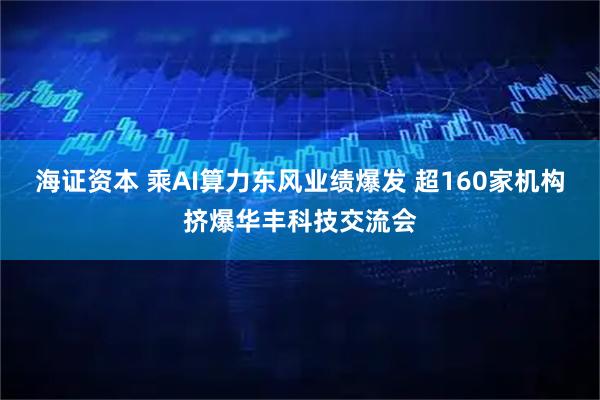 海证资本 乘AI算力东风业绩爆发 超160家机构挤爆华丰科技交流会