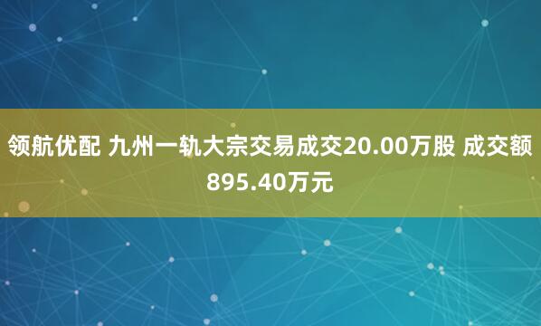 领航优配 九州一轨大宗交易成交20.00万股 成交额895.40万元