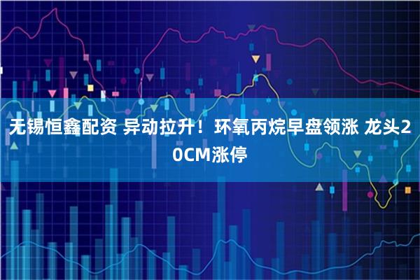 无锡恒鑫配资 异动拉升!环氧丙烷早盘领涨 龙头20CM涨停