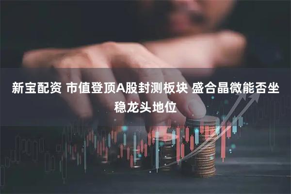 新宝配资 市值登顶A股封测板块 盛合晶微能否坐稳龙头地位