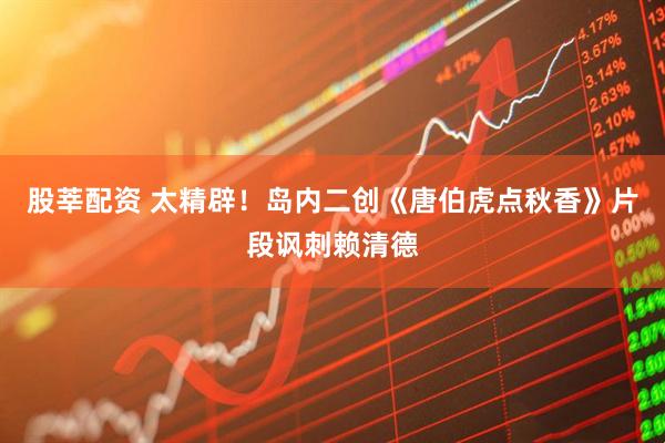 股莘配资 太精辟！岛内二创《唐伯虎点秋香》片段讽刺赖清德
