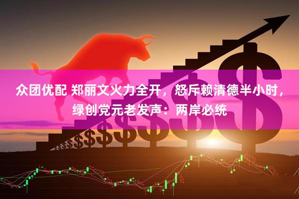 众团优配 郑丽文火力全开，怒斥赖清德半小时，绿创党元老发声：两岸必统