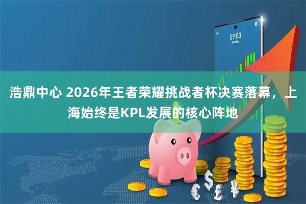 浩鼎中心 2026年王者荣耀挑战者杯决赛落幕，上海始终是KPL发展的核心阵地