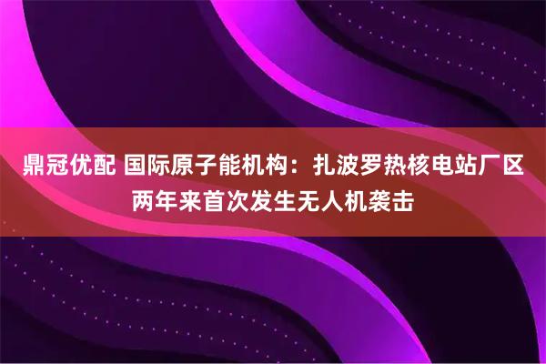 鼎冠优配 国际原子能机构：扎波罗热核电站厂区两年来首次发生无人机袭击