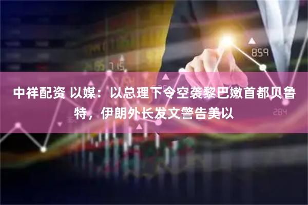 中祥配资 以媒：以总理下令空袭黎巴嫩首都贝鲁特，伊朗外长发文警告美以