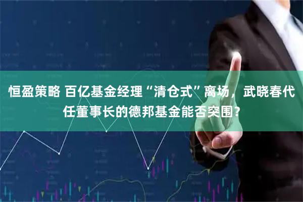 恒盈策略 百亿基金经理“清仓式”离场，武晓春代任董事长的德邦基金能否突围？