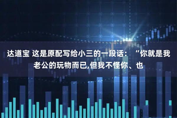 达道宝 这是原配写给小三的一段话： “你就是我老公的玩物而已,但我不怪你、也