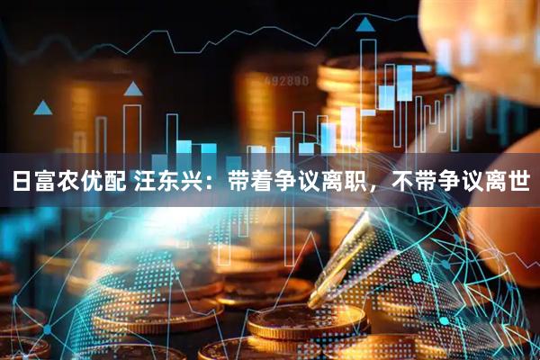 日富农优配 汪东兴：带着争议离职，不带争议离世