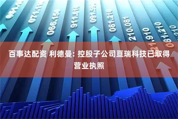 百事达配资 利德曼: 控股子公司亘瑞科技已取得营业执照