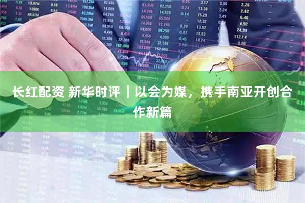 长红配资 新华时评｜以会为媒，携手南亚开创合作新篇