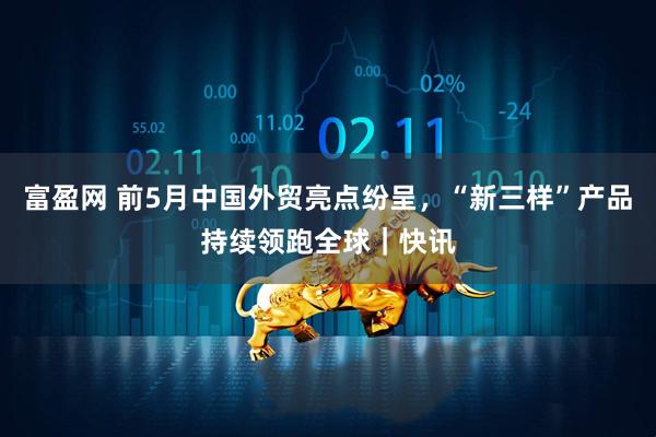 富盈网 前5月中国外贸亮点纷呈,“新三样”产品持续领跑全球|快讯