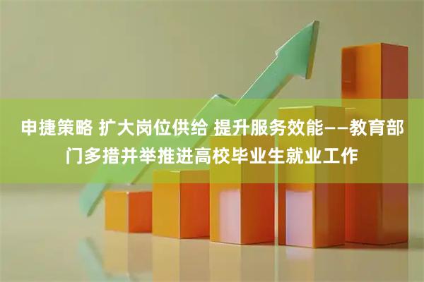 申捷策略 扩大岗位供给 提升服务效能——教育部门多措并举推进高校毕业生就业工作
