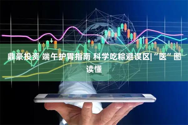 鼎豪投资 端午护胃指南 科学吃粽避误区|“医”图读懂