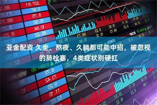亚金配资 久坐、熬夜、久躺都可能中招，被忽视的肺栓塞，4类症状别硬扛