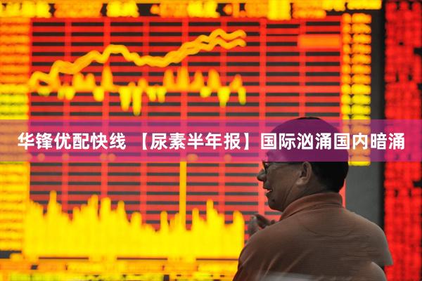 华锋优配快线 【尿素半年报】国际汹涌国内暗涌