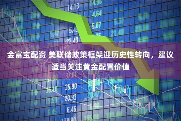 金富宝配资 美联储政策框架迎历史性转向，建议适当关注黄金配置价值
