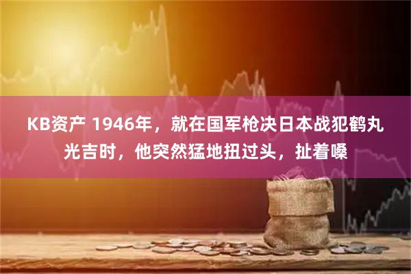 KB资产 1946年，就在国军枪决日本战犯鹤丸光吉时，他突然猛地扭过头，扯着嗓