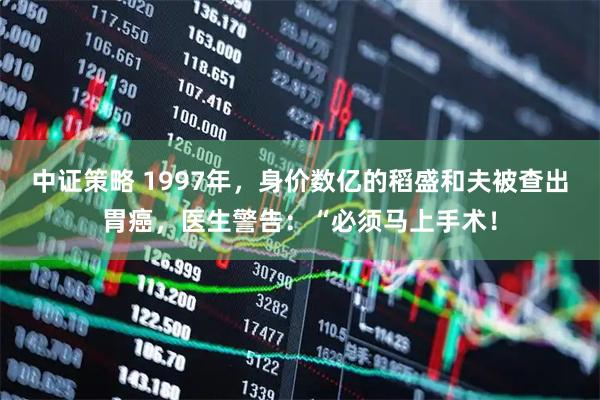 中证策略 1997年，身价数亿的稻盛和夫被查出胃癌，医生警告：“必须马上手术！