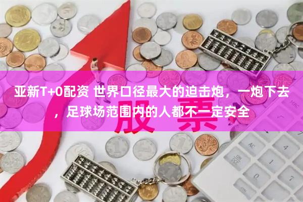 亚新T+0配资 世界口径最大的迫击炮，一炮下去，足球场范围内的人都不一定安全