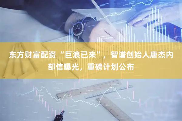东方财富配资 “巨浪已来”，智谱创始人唐杰内部信曝光，重磅计划公布