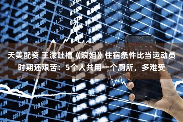 天美配资 王濛吐槽《浪姐》住宿条件比当运动员时期还艰苦：5个人共用一个厕所，多难受