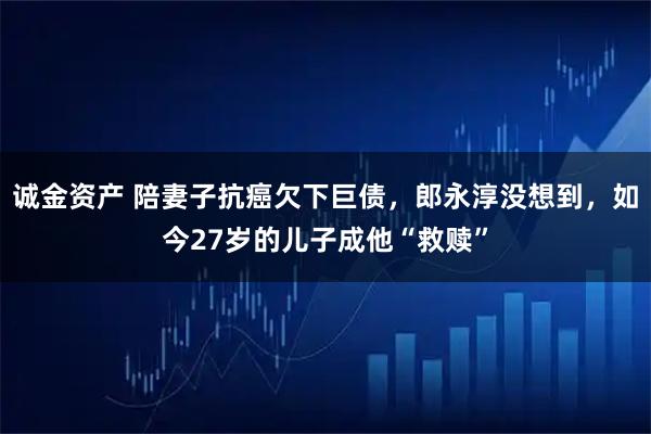 诚金资产 陪妻子抗癌欠下巨债，郎永淳没想到，如今27岁的儿子成他“救赎”