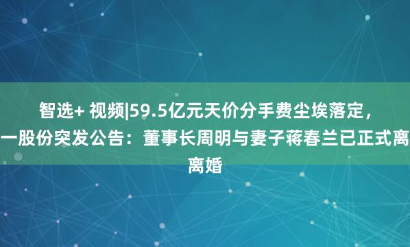 智选+ 视频|59.5亿元天价分手费尘埃落定，强一股份突发公告：董事长周明与妻子蒋春兰已正式离婚
