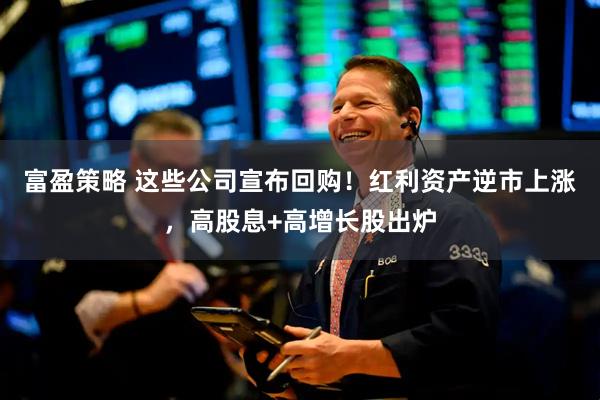 富盈策略 这些公司宣布回购！红利资产逆市上涨，高股息+高增长股出炉