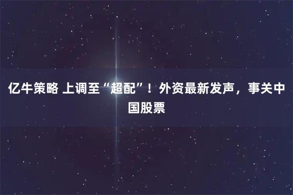 亿牛策略 上调至“超配”！外资最新发声，事关中国股票