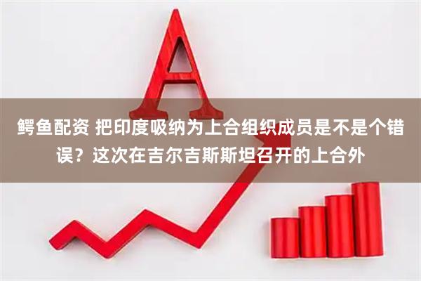 鳄鱼配资 把印度吸纳为上合组织成员是不是个错误？这次在吉尔吉斯斯坦召开的上合外