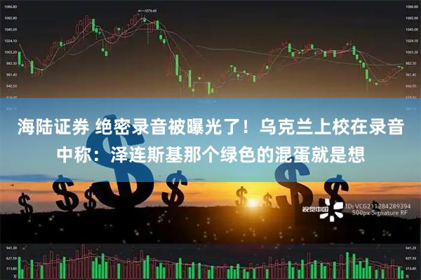 海陆证券 绝密录音被曝光了！乌克兰上校在录音中称：泽连斯基那个绿色的混蛋就是想