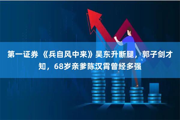 第一证券 《兵自风中来》吴东升断腿，郭子剑才知，68岁亲爹陈汉霄曾经多强